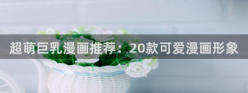 漫蛙manwa网站：超萌巨乳漫画推荐：20款可爱漫画形象